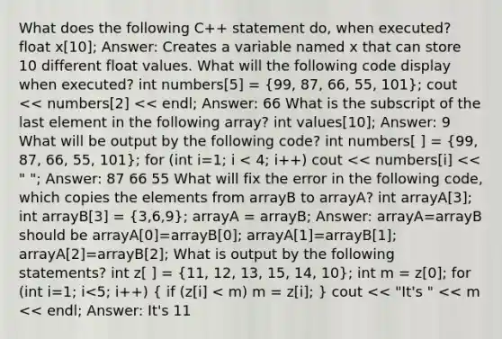 What does the following C++ statement do, when executed? float x[10]; Answer: Creates a variable named x that can store 10 different float values. What will the following code display when executed? int numbers[5] = (99, 87, 66, 55, 101); cout << numbers[2] << endl; Answer: 66 What is the subscript of the last element in the following array? int values[10]; Answer: 9 What will be output by the following code? int numbers[ ] = (99, 87, 66, 55, 101); for (int i=1; i < 4; i++) cout << numbers[i] << " "; Answer: 87 66 55 What will fix the error in the following code, which copies the elements from arrayB to arrayA? int arrayA[3]; int arrayB[3] = (3,6,9); arrayA = arrayB; Answer: arrayA=arrayB should be arrayA[0]=arrayB[0]; arrayA[1]=arrayB[1]; arrayA[2]=arrayB[2]; What is output by the following statements? int z[ ] = (11, 12, 13, 15, 14, 10); int m = z[0]; for (int i=1; i<5; i++) ( if (z[i] < m) m = z[i]; ) cout << "It's " << m << endl; Answer: It's 11