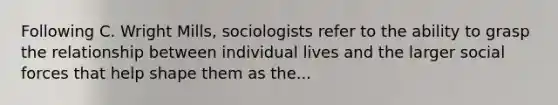 Following C. Wright Mills, sociologists refer to the ability to grasp the relationship between individual lives and the larger social forces that help shape them as the...