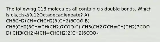 The following C18 molecules all contain cis double bonds. Which is cis,cis-Δ9,12Octadecadienoate? A) CH3CH2(CH=CHCH2)3(CH2)6COO B) CH3(CH2)5CH=CH(CH2)7COO C) CH3(CH2)7CH=CH(CH2)7COO D) CH3(CH2)4(CH=CHCH2)2(CH2)6COO-