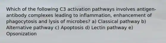 Which of the following C3 activation pathways involves antigen-antibody complexes leading to inflammation, enhancement of phagocytosis and lysis of microbes? a) Classical pathway b) Alternative pathway c) Apoptosis d) Lectin pathway e) Opsonization