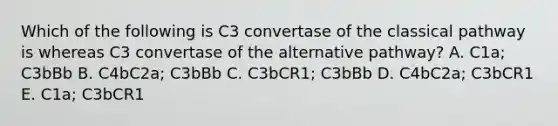 Which of the following is C3 convertase of the classical pathway is whereas C3 convertase of the alternative pathway? A. C1a; C3bBb B. C4bC2a; C3bBb C. C3bCR1; C3bBb D. C4bC2a; C3bCR1 E. C1a; C3bCR1