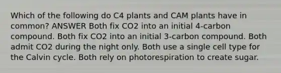 Which of the following do C4 plants and CAM plants have in common? ANSWER Both fix CO2 into an initial 4-carbon compound. Both fix CO2 into an initial 3-carbon compound. Both admit CO2 during the night only. Both use a single cell type for the Calvin cycle. Both rely on photorespiration to create sugar.