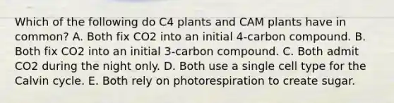 Which of the following do C4 plants and CAM plants have in common? A. Both fix CO2 into an initial 4-carbon compound. B. Both fix CO2 into an initial 3-carbon compound. C. Both admit CO2 during the night only. D. Both use a single cell type for the Calvin cycle. E. Both rely on photorespiration to create sugar.