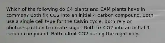 Which of the following do C4 plants and CAM plants have in common? Both fix CO2 into an initial 4-carbon compound. Both use a single cell type for the Calvin cycle. Both rely on photorespiration to create sugar. Both fix CO2 into an initial 3-carbon compound. Both admit CO2 during the night only.