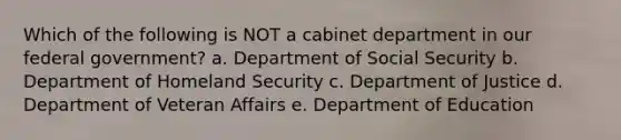 Which of the following is NOT a cabinet department in our federal government? a. Department of Social Security b. Department of Homeland Security c. Department of Justice d. Department of Veteran Affairs e. Department of Education