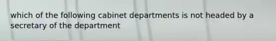 which of the following cabinet departments is not headed by a secretary of the department