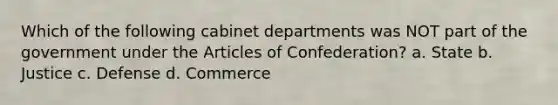 Which of the following cabinet departments was NOT part of the government under the Articles of Confederation? a. State b. Justice c. Defense d. Commerce