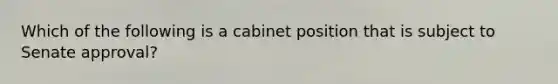 Which of the following is a cabinet position that is subject to Senate approval?