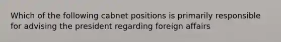 Which of the following cabnet positions is primarily responsible for advising the president regarding foreign affairs