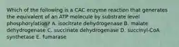 Which of the following is a CAC enzyme reaction that generates the equivalent of an ATP molecule by substrate level phosphorylation? A. isocitrate dehydrogenase B. malate dehydrogenase C. succinate dehydrogenase D. succinyl-CoA synthetase E. fumarase