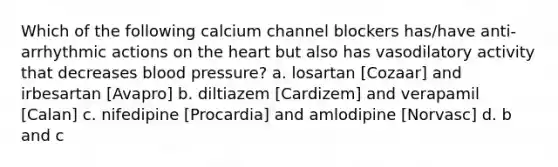 Which of the following calcium channel blockers has/have anti-arrhythmic actions on the heart but also has vasodilatory activity that decreases blood pressure? a. losartan [Cozaar] and irbesartan [Avapro] b. diltiazem [Cardizem] and verapamil [Calan] c. nifedipine [Procardia] and amlodipine [Norvasc] d. b and c