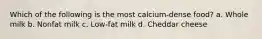 Which of the following is the most calcium-dense food? a. Whole milk b. Nonfat milk c. Low-fat milk d. Cheddar cheese