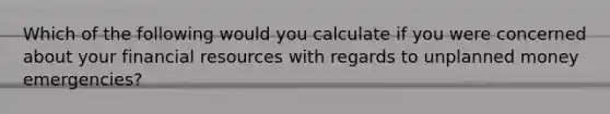 Which of the following would you calculate if you were concerned about your financial resources with regards to unplanned money emergencies?