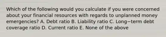 Which of the following would you calculate if you were concerned about your financial resources with regards to unplanned money​ emergencies? A. Debt ratio B. Liability ratio C. Long−term debt coverage ratio D. Current ratio E. None of the above