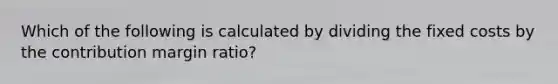 Which of the following is calculated by dividing the fixed costs by the contribution margin ratio?