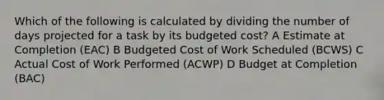 Which of the following is calculated by dividing the number of days projected for a task by its budgeted cost? A Estimate at Completion (EAC) B Budgeted Cost of Work Scheduled (BCWS) C Actual Cost of Work Performed (ACWP) D Budget at Completion (BAC)