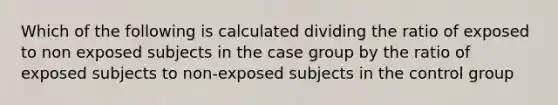 Which of the following is calculated dividing the ratio of exposed to non exposed subjects in the case group by the ratio of exposed subjects to non-exposed subjects in the control group