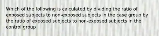 Which of the following is calculated by dividing the ratio of exposed subjects to non-exposed subjects in the case group by the ratio of exposed subjects to non-exposed subjects in the control group