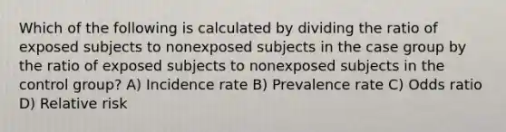 Which of the following is calculated by dividing the ratio of exposed subjects to nonexposed subjects in the case group by the ratio of exposed subjects to nonexposed subjects in the control group? A) Incidence rate B) Prevalence rate C) Odds ratio D) Relative risk