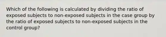 Which of the following is calculated by dividing the ratio of exposed subjects to non-exposed subjects in the case group by the ratio of exposed subjects to non-exposed subjects in the control group?