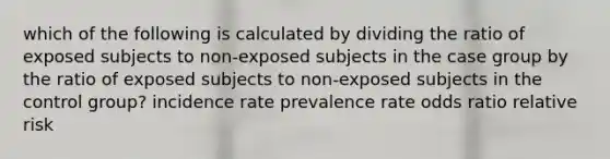 which of the following is calculated by dividing the ratio of exposed subjects to non-exposed subjects in the case group by the ratio of exposed subjects to non-exposed subjects in the control group? incidence rate prevalence rate odds ratio relative risk