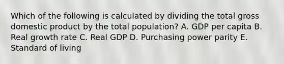 Which of the following is calculated by dividing the total gross domestic product by the total population? A. GDP per capita B. Real growth rate C. Real GDP D. Purchasing power parity E. Standard of living