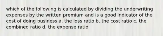 which of the following is calculated by dividing the underwriting expenses by the written premium and is a good indicator of the cost of doing business a. the loss ratio b. the cost ratio c. the combined ratio d. the expense ratio