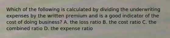 Which of the following is calculated by dividing the underwriting expenses by the written premium and is a good indicator of the cost of doing business? A. the loss ratio B. the cost ratio C. the combined ratio D. the expense ratio