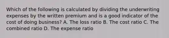 Which of the following is calculated by dividing the underwriting expenses by the written premium and is a good indicator of the cost of doing business? A. The loss ratio B. The cost ratio C. The combined ratio D. The expense ratio