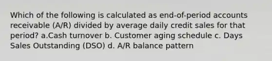 Which of the following is calculated as end-of-period accounts receivable (A/R) divided by average daily credit sales for that period? a.Cash turnover b. Customer aging schedule c. Days Sales Outstanding (DSO) d. A/R balance pattern