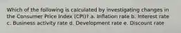 Which of the following is calculated by investigating changes in the Consumer Price Index (CPI)? a. Inflation rate b. Interest rate c. Business activity rate d. Development rate e. Discount rate