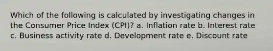 Which of the following is calculated by investigating changes in the Consumer Price Index (CPI)? a. Inflation rate b. Interest rate c. Business activity rate d. Development rate e. Discount rate