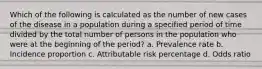 Which of the following is calculated as the number of new cases of the disease in a population during a specified period of time divided by the total number of persons in the population who were at the beginning of the period? a. Prevalence rate b. Incidence proportion c. Attributable risk percentage d. Odds ratio