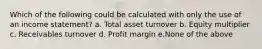 Which of the following could be calculated with only the use of an income statement? a. Total asset turnover b. Equity multiplier c. Receivables turnover d. Profit margin e.None of the above