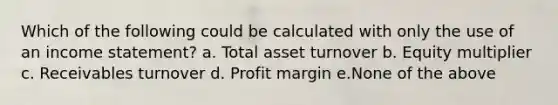 Which of the following could be calculated with only the use of an income statement? a. Total asset turnover b. Equity multiplier c. Receivables turnover d. Profit margin e.None of the above