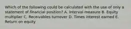 Which of the following could be calculated with the use of only a statement of financial position? A. Interval measure B. Equity multiplier C. Receivables turnover D. Times interest earned E. Return on equity