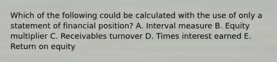 Which of the following could be calculated with the use of only a statement of financial position? A. Interval measure B. Equity multiplier C. Receivables turnover D. Times interest earned E. Return on equity