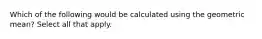 Which of the following would be calculated using the geometric mean? Select all that apply.