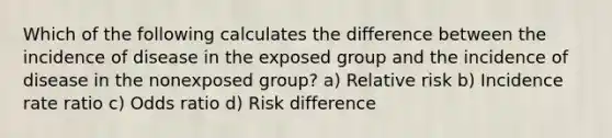 Which of the following calculates the difference between the incidence of disease in the exposed group and the incidence of disease in the nonexposed group? a) Relative risk b) Incidence rate ratio c) Odds ratio d) Risk difference