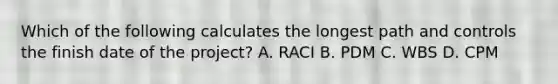 Which of the following calculates the longest path and controls the finish date of the project? A. RACI B. PDM C. WBS D. CPM