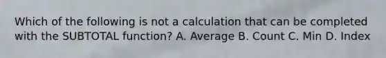 Which of the following is not a calculation that can be completed with the SUBTOTAL function? A. Average B. Count C. Min D. Index