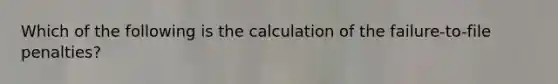 Which of the following is the calculation of the failure-to-file penalties?