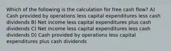 Which of the following is the calculation for free cash flow? A) Cash provided by operations less capital expenditures less cash dividends B) Net income less capital expenditures plus cash dividends C) Net income less capital expenditures less cash dividends D) Cash provided by operations less capital expenditures plus cash dividends