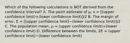 Which of the following calculations is NOT derived from the confidence​ interval? A. The point estimate of​ µ, x = [(upper confidence limit)+(lower confidence limit)]/2 B. The margin of​ error, E = [(upper confidence limit)−(lower confidence limit)]/2 C. The population​ mean, μ = (upper confidence limit)+(lower confidence limit) D. Difference between the​ limits, 2E = (upper confidence limit)−(lower confidence limit)