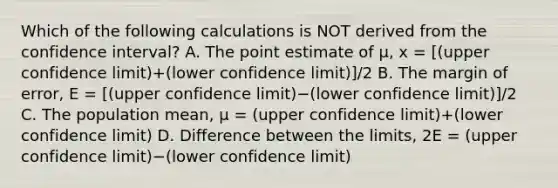 Which of the following calculations is NOT derived from the confidence​ interval? A. The point estimate of​ µ, x = [(upper confidence limit)+(lower confidence limit)]/2 B. The margin of​ error, E = [(upper confidence limit)−(lower confidence limit)]/2 C. The population​ mean, μ = (upper confidence limit)+(lower confidence limit) D. Difference between the​ limits, 2E = (upper confidence limit)−(lower confidence limit)