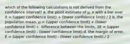 which of the following calculations is not derived from the confidence interval? a. the point estimate of µ, x with a bar over it = (upper confidence limit) + (lower confidence limit) / 2 b. the population mean, µ = (upper confidence limit) + (lower confidence limit) c. difference between the limits, 2E = (upper confidence limit) - (lower confidence limit) d. the margin of error, E = (upper confidence limit) - (lower confidence limit) / 2