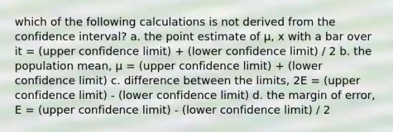 which of the following calculations is not derived from the confidence interval? a. the point estimate of µ, x with a bar over it = (upper confidence limit) + (lower confidence limit) / 2 b. the population mean, µ = (upper confidence limit) + (lower confidence limit) c. difference between the limits, 2E = (upper confidence limit) - (lower confidence limit) d. the margin of error, E = (upper confidence limit) - (lower confidence limit) / 2