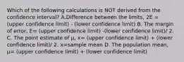 Which of the following calculations is NOT derived from the confidence​ interval? A.Difference between the​ limits, 2E = (upper confidence limit) - (lower confidence limit) B. The margin of​ error, E= (upper confidence limit) -(lower confidence limit)/ 2. C. The point estimate of​ µ, x= (upper confidence limit) + (lower confidence limit)/ 2. x=sample mean D. The population​ mean, µ= (upper confidence limit) + (lower confidence limit)