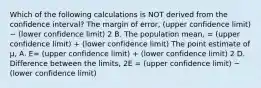 Which of the following calculations is NOT derived from the confidence interval? The margin of error, (upper confidence limit) − (lower confidence limit) 2 B. The population mean, = (upper confidence limit) + (lower confidence limit) The point estimate of μ, A. E= (upper confidence limit) + (lower confidence limit) 2 D. Difference between the limits, 2E = (upper confidence limit) − (lower confidence limit)