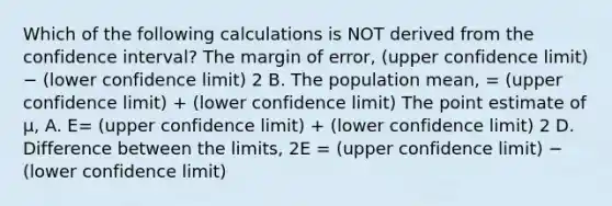 Which of the following calculations is NOT derived from the confidence interval? The margin of error, (upper confidence limit) − (lower confidence limit) 2 B. The population mean, = (upper confidence limit) + (lower confidence limit) The point estimate of μ, A. E= (upper confidence limit) + (lower confidence limit) 2 D. Difference between the limits, 2E = (upper confidence limit) − (lower confidence limit)